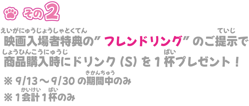 映画入場特典の”フレンドリング”のご提示で
商品購入時にドリンク(S)を1杯プレゼント！※ 9/13～9/23の期間中のみ※ 1会計1杯のみ