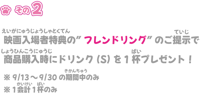 映画入場特典の”フレンドリング”のご提示で
商品購入時にドリンク(S)を1杯プレゼント！※ 9/13～9/23の期間中のみ※ 1会計1杯のみ